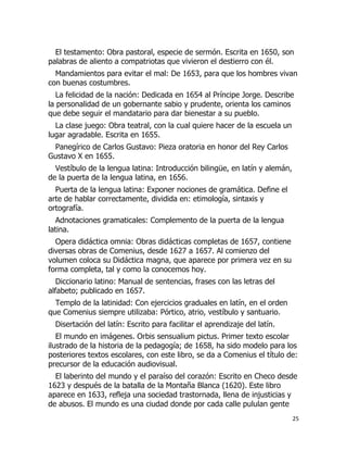 El testamento: Obra pastoral, especie de sermón. Escrita en 1650, son
palabras de aliento a compatriotas que vivieron el destierro con él.
Mandamientos para evitar el mal: De 1653, para que los hombres vivan
con buenas costumbres.
La felicidad de la nación: Dedicada en 1654 al Príncipe Jorge. Describe
la personalidad de un gobernante sabio y prudente, orienta los caminos
que debe seguir el mandatario para dar bienestar a su pueblo.
La clase juego: Obra teatral, con la cual quiere hacer de la escuela un
lugar agradable. Escrita en 1655.
Panegírico de Carlos Gustavo: Pieza oratoria en honor del Rey Carlos
Gustavo X en 1655.
Vestíbulo de la lengua latina: Introducción bilingüe, en latín y alemán,
de la puerta de la lengua latina, en 1656.
Puerta de la lengua latina: Exponer nociones de gramática. Define el
arte de hablar correctamente, dividida en: etimología, sintaxis y
ortografía.
Adnotaciones gramaticales: Complemento de la puerta de la lengua
latina.
Opera didáctica omnia: Obras didácticas completas de 1657, contiene
diversas obras de Comenius, desde 1627 a 1657. Al comienzo del
volumen coloca su Didáctica magna, que aparece por primera vez en su
forma completa, tal y como la conocemos hoy.
Diccionario latino: Manual de sentencias, frases con las letras del
alfabeto; publicado en 1657.
Templo de la latinidad: Con ejercicios graduales en latín, en el orden
que Comenius siempre utilizaba: Pórtico, atrio, vestíbulo y santuario.
Disertación del latín: Escrito para facilitar el aprendizaje del latín.
El mundo en imágenes. Orbis sensualium pictus. Primer texto escolar
ilustrado de la historia de la pedagogía; de 1658, ha sido modelo para los
posteriores textos escolares, con este libro, se da a Comenius el título de:
precursor de la educación audiovisual.
El laberinto del mundo y el paraíso del corazón: Escrito en Checo desde
1623 y después de la batalla de la Montaña Blanca (1620). Este libro
aparece en 1633, refleja una sociedad trastornada, llena de injusticias y
de abusos. El mundo es una ciudad donde por cada calle pululan gente
25

 