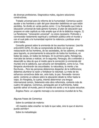 de diversas profesiones. Diagnostica males, siguiere soluciones
constructivas.
Tratado universal para la reforma de la humanidad: Comenius quiere
ayudar a los hombres a salir del gran desorden babilónico en que están
perdidos. Se divide en varías partes como: 1) La Pampedía que trata la
educación universal de todo genero humano, el plan de educación que
propone en este capítulo es más amplio que el de la didáctica magna. 2)
La Panotorsia: "renovación universal”. Lo único necesario: Profundo y
conmovedor testamento espiritual y confesión pública ante el mundo y
con el cual pide a la humanidad reprimir la violencia y profesar amor
entre todos.
Consulta general sobre la enmienda de los asuntos humanos: (escrita
entre1644-1670). En ella se compromete de lleno con la gran
restauración de los hombres, de las sociedades, de los saberes; el medio
para lograrlo, es precisamente la educación de todos los hombres, en
todas las cosas, en todos los tiempos. En la primera parte, Panegersia,
marcaba las tareas a realizar; en la segunda, Panaugia, dio a entender y
desarrolló su idea de que el medio para la corrección (o enmienda del
mundo) era la sabiduría, que actuaría con beneplácito, como la luz. Tres
lámparas alumbrarán las oscuridades: la naturaleza, la mente y las
Escrituras... Pero las personas deberemos despertar de la indiferencia;
debemos alumbrar la razón y fortalecer la voluntad. La meta de los
esfuerzos correctivos debe ser, ante todo, la paz. Panraedia -tercera
parte- contenía un esbozo sobre la educación desde la niñez hasta la
vejez. En Panglotia, la cuarta, intentó determinar una lengua
internacional común. Solamente esta obra reformista, contenía más de
cuatro mil páginas. Comenius, perseguido por el sufrimiento, había
querido salvar al mundo, pero el mundo era sordo y no lo quiso escuchar.
Ángelus Pacis: un urgente mensaje a la conciencia mundial de la Paz.

Algunas frases de Comenius
Sobre la cantidad de materia:
«El maestro debe enseñar no todo lo que sabe, sino lo que el alumno
pueda asimilar»
Sobre la metodología:
26

 