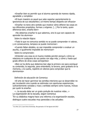 «Enseñar bien es permitir que el alumno aprenda de manera rápida,
agradable y completa»
«El buen maestro es aquel que sabe soportar pacientemente la
ignorancia de sus estudiantes y al mismo tiempo disiparla con eficacia»
«Enseñar no tiene otro sentido que mostrar cómo difieren las cosas en
sus diferentes propósitos, formas y orígenes. [...] Por lo tanto, quien
diferencia bien, enseña bien»
«No debemos enseñar lo que sabemos, sino lo que son capaces de
aprender los alumnos»
Sobre la relación lógica:
«Todo lo que no comunica sentido no se puede comprender ni valorar,
y en consecuencia, tampoco se puede memorizar»
«Cuando faltan detalles, es casi imposible comprender o evaluar un
asunto, e igualmente imposible de memorizar»
Sobre la comprensión:
«Entender una cosa es en buena medida percibir porqué y cómo se
relaciona en cualquiera de sus partes con algo más, y cómo y hasta qué
grado difiere de otras cosas semejantes»
«Bien se ha dicho que debemos leer algo la primera vez para averiguar
su contenido; la segunda, para entenderlo; la tercera, para grabarlo en la
memoria, y la cuarta, repetirlo en silencio para comprobar que lo
dominamos»
Definición de educación de Comenius
«El arte de hacer germinar las semillas interiores que se desarrollan no
por incubación sino cuando se estimulan con oportunas experiencias,
suficientemente variadas y ricas y sentidas siempre como nuevas, incluso
por quién la enseña»
«...la escuela debe ser un grato preludio de nuestras vidas...»
La organización de la escuela, según Comenius
5
En su didáctica magna hace una reforma a la organización escolar,
distingue cuatro escuelas muy parecidas a las actuales:
5

Ecu Red. (S.F.) Juan Amos Komensky. Recuperado el 27 de Agosto del 2012

27

 
