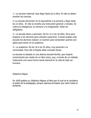1.- La escuela maternal: Que llega hasta los 6 años. En ella se deben
enseñar las ciencias.
2.-La escuela elemental: Es el equivalente a la primaria y llega hasta
los 12 años. En ella se enseña una instrucción general y virtudes. Se
cultiva la inteligencia, la memoria y la imaginación. Debe ser
obligatoria.
3.- La escuela latina o gimnasio: De los 12 a los 18 años. Sirve para
preparar a los alumnos para estudios superiores. Cuando acaban esta
escuela los alumnos realizan un examen para comprobar quienes son
aptos para entrar en la academia.
4.- La academia: De los 18 a los 25 años, muy parecida a la
universidad. Para ella el Estado debe conceder becas.
La escuela es basada en una alianza escuela-familia, que imparte
conocimiento por medio de un libro único, que, a través de un método,
instauraría una nueva forma social esencial en la vida de todo ser
humano.

Didáctica Magna
En 1630 publica su Didáctica Magna, el libro por el cual se le considera
el padre de la pedagogía, porque expresa principios que valen hasta el
presente.

28

 