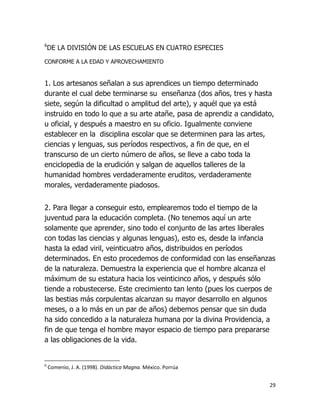 6

DE LA DIVISIÓN DE LAS ESCUELAS EN CUATRO ESPECIES

CONFORME A LA EDAD Y APROVECHAMIENTO

1. Los artesanos señalan a sus aprendices un tiempo determinado
durante el cual debe terminarse su enseñanza (dos años, tres y hasta
siete, según la dificultad o amplitud del arte), y aquél que ya está
instruido en todo lo que a su arte atañe, pasa de aprendiz a candidato,
u oficial, y después a maestro en su oficio. Igualmente conviene
establecer en la disciplina escolar que se determinen para las artes,
ciencias y lenguas, sus períodos respectivos, a fin de que, en el
transcurso de un cierto número de años, se lleve a cabo toda la
enciclopedia de la erudición y salgan de aquellos talleres de la
humanidad hombres verdaderamente eruditos, verdaderamente
morales, verdaderamente piadosos.
2. Para llegar a conseguir esto, emplearemos todo el tiempo de la
juventud para la educación completa. (No tenemos aquí un arte
solamente que aprender, sino todo el conjunto de las artes liberales
con todas las ciencias y algunas lenguas), esto es, desde la infancia
hasta la edad viril, veinticuatro años, distribuidos en períodos
determinados. En esto procedemos de conformidad con las enseñanzas
de la naturaleza. Demuestra la experiencia que el hombre alcanza el
máximum de su estatura hacia los veinticinco años, y después sólo
tiende a robustecerse. Este crecimiento tan lento (pues los cuerpos de
las bestias más corpulentas alcanzan su mayor desarrollo en algunos
meses, o a lo más en un par de años) debemos pensar que sin duda
ha sido concedido a la naturaleza humana por la divina Providencia, a
fin de que tenga el hombre mayor espacio de tiempo para prepararse
a las obligaciones de la vida.

6

Comenio, J. A. (1998). Didáctica Magna. México. Porrúa
29

 