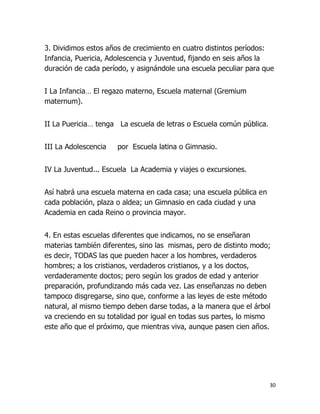 3. Dividimos estos años de crecimiento en cuatro distintos períodos:
Infancia, Puericia, Adolescencia y Juventud, fijando en seis años la
duración de cada período, y asignándole una escuela peculiar para que
I La Infancia… El regazo materno, Escuela maternal (Gremium
maternum).
II La Puericia… tenga La escuela de letras o Escuela común pública.
III La Adolescencia

por Escuela latina o Gimnasio.

IV La Juventud... Escuela La Academia y viajes o excursiones.
Así habrá una escuela materna en cada casa; una escuela pública en
cada población, plaza o aldea; un Gimnasio en cada ciudad y una
Academia en cada Reino o provincia mayor.
4. En estas escuelas diferentes que indicamos, no se enseñaran
materias también diferentes, sino las mismas, pero de distinto modo;
es decir, TODAS las que pueden hacer a los hombres, verdaderos
hombres; a los cristianos, verdaderos cristianos, y a los doctos,
verdaderamente doctos; pero según los grados de edad y anterior
preparación, profundizando más cada vez. Las enseñanzas no deben
tampoco disgregarse, sino que, conforme a las leyes de este método
natural, al mismo tiempo deben darse todas, a la manera que el árbol
va creciendo en su totalidad por igual en todas sus partes, lo mismo
este año que el próximo, que mientras viva, aunque pasen cien años.

30

 
