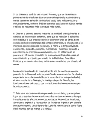 5. La diferencia será de tres modos. Primero, que en las escuelas
primeras ha de enseñarse todo de un modo general y rudimentario y
en las siguientes también se enseñará todo; pero más particular y
minuciosamente, como el árbol se extiende cada año en nuevas ramas
y raíces, se robustece más y produce más frutos.
6. Que en la primera escuela materna se atenderá principalmente al
ejercicio de los sentidos externos, para que se habitúen a aplicarlos
con exactitud a sus propios objetos y distinguir unos de otros. En la
escuela común se ejercitarán los sentidos interiores, la imaginación y la
memoria, con sus órganos ejecutivos, la mano y la lengua leyendo,
escribiendo, pintando, cantando, numerando, midiendo, pesando y
aprendiendo de memoria cosas diversas, etc. En el Gimnasio se
procurará 110 formar el sentido de la reunión de todas las cosas, el
entendimiento y el juicio, por medio de la Dialéctica, Gramática,
Retórica y las demás ciencias y artes reales enseñadas por el qué y el
cómo.
Las Academias atenderán principalmente a la formación de cuanto
procede de la Voluntad; esto es, enseñando a conservar las facultades
en perfecta armonía (o restablecer la armonía si ha sido perturbada),
el alma mediante la Teología, la inteligencia por la filosofía, las
funciones vitales del cuerpo por la medicina y los bienes externos por
la jurisprudencia.
7. Este es el verdadero método para educar con éxito; que en primer
lugar se presenten las cosas mismas a los sentidos externos a los que
inmediatamente afectan; entonces, excitados los sentidos interiores,
aprenden a expresar y representar las imágenes impresas por aquella
sensación interior; tanto dentro de sí, por la reminiscencia, como fuera
de sí mismos por las manos y la lengua.

31

 