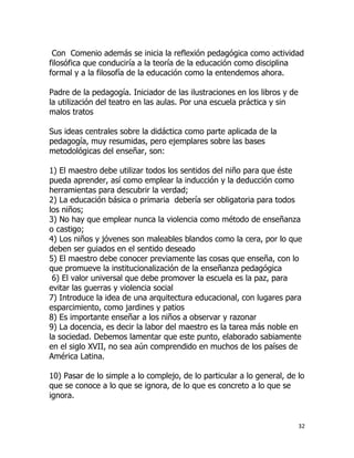 Con Comenio además se inicia la reflexión pedagógica como actividad
filosófica que conduciría a la teoría de la educación como disciplina
formal y a la filosofía de la educación como la entendemos ahora.
Padre de la pedagogía. Iniciador de las ilustraciones en los libros y de
la utilización del teatro en las aulas. Por una escuela práctica y sin
malos tratos
Sus ideas centrales sobre la didáctica como parte aplicada de la
pedagogía, muy resumidas, pero ejemplares sobre las bases
metodológicas del enseñar, son:
1) El maestro debe utilizar todos los sentidos del niño para que éste
pueda aprender, así como emplear la inducción y la deducción como
herramientas para descubrir la verdad;
2) La educación básica o primaria debería ser obligatoria para todos
los niños;
3) No hay que emplear nunca la violencia como método de enseñanza
o castigo;
4) Los niños y jóvenes son maleables blandos como la cera, por lo que
deben ser guiados en el sentido deseado
5) El maestro debe conocer previamente las cosas que enseña, con lo
que promueve la institucionalización de la enseñanza pedagógica
6) El valor universal que debe promover la escuela es la paz, para
evitar las guerras y violencia social
7) Introduce la idea de una arquitectura educacional, con lugares para
esparcimiento, como jardines y patios
8) Es importante enseñar a los niños a observar y razonar
9) La docencia, es decir la labor del maestro es la tarea más noble en
la sociedad. Debemos lamentar que este punto, elaborado sabiamente
en el siglo XVII, no sea aún comprendido en muchos de los países de
América Latina.
10) Pasar de lo simple a lo complejo, de lo particular a lo general, de lo
que se conoce a lo que se ignora, de lo que es concreto a lo que se
ignora.

32

 