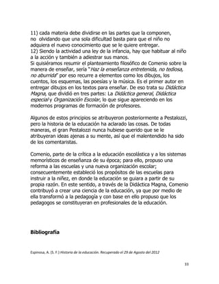 11) cada materia debe dividirse en las partes que la componen,
no olvidando que una sola dificultad basta para que el niño no
adquiera el nuevo conocimiento que se le quiere entregar.
12) Siendo la actividad una ley de la infancia, hay que habituar al niño
a la acción y también a adiestrar sus manos.
Si quisiéramos resumir el planteamiento filosófico de Comenio sobre la
manera de enseñar, sería “Haz la enseñanza entretenida, no tediosa,
no aburrida” por eso recurre a elementos como los dibujos, los
cuentos, los esquemas, las poesías y la música. Es el primer autor en
entregar dibujos en los textos para enseñar. De eso trata su Didáctica
Magna, que dividió en tres partes: La Didáctica general, Didáctica
especial y Organización Escolar, lo que sigue apareciendo en los
modernos programas de formación de profesores.
Algunos de estos principios se atribuyeron posteriormente a Pestalozzi,
pero la historia de la educación ha aclarado las cosas. De todas
maneras, el gran Pestalozzi nunca hubiese querido que se le
atribuyeran ideas ajenas a su mente, así que el malentendido ha sido
de los comentaristas.
Comenio, parte de la crítica a la educación escolástica y a los sistemas
memorísticos de enseñanza de su época; para ello, propuso una
reforma a las escuelas y una nueva organización escolar;
consecuentemente estableció los propósitos de las escuelas para
instruir a la niñez, en donde la educación se guiara a partir de su
propia razón. En este sentido, a través de la Didáctica Magna, Comenio
contribuyó a crear una ciencia de la educación, ya que por medio de
ella transformó a la pedagogía y con base en ello propuso que los
pedagogos se constituyeran en profesionales de la educación.

Bibliografía

Espinosa, A. (S. F.) Historia de la educación. Recuperado el 29 de Agosto del 2012
33

 