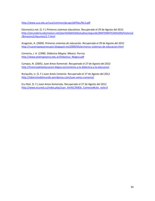 http://www.uca.edu.ar/uca/common/grupo18/files/NL3.pdf
Edumexico.net. (S. F.) Primeros sistemas educativos. Recuperado el 29 de Agosto del 2012
http://secundaria.edumexico.net/plan%20de%20estudios/segundo/MATEMATICAS%20II/historia2
/Bimestre2/Apuntes/2.7.html
Aragonés, A. (2009). Primeros sistemas de educación. Recuperado el 29 de Agosto del 2012
http://nuestropequenocajon.blogspot.mx/2009/05/primeros-sistemas-de-educacion.html
Comenio, J. A. (1998). Didáctica Magna. México. Porrúa
http://www.pedrogoyena.edu.ar/Didactica_Magna.pdf
Campos, N. (2005). Juan Amos Komenski. Recuperado el 27 de Agosto del 2012
http://historiadelaeducacion.bligoo.es/comenio-y-la-didactica-y-la-educacion
Ronquillo, U. (S. F.) Juan Amós Comenio. Recuperado el 27 de Agosto del 2012
http://laberintodelmundo.wordpress.com/juan-amos-comenio/
Ecu Red. (S. F.) Juan Amos Komensky. Recuperado el 27 de Agosto del 2012
http://www.ecured.cu/index.php/Juan_Am%C3%B3s_Comenio#cite_note-0

34

 