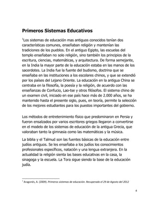 Primeros Sistemas Educativos
1

Los sistemas de educación mas antiguos conocidos tenían dos
características comunes, enseñaban religión y mantenían las
tradiciones de los pueblos. En el antiguo Egipto, las escuelas del
templo enseñaban no solo religión, sino también los principios de la
escritura, ciencias, matemáticas, y arquitectura. De forma semejante,
en la India la mayor parte de la educación estaba en las manos de los
sacerdotes. La India fue la fuente del budismo, doctrina que se
enseñaba en las instituciones a los escolares chinos, y que se extendió
por los países del Lejano Oriente. La educación en la antigua China se
centraba en la filosofía, la poesía y la religión, de acuerdo con las
enseñanzas de Confucio, Lao-tse y otros filósofos. El sistema chino de
un examen civil, iniciado en ese país hace más de 2.000 años, se ha
mantenido hasta el presente siglo, pues, en teoría, permite la selección
de los mejores estudiantes para los puestos importantes del gobierno.
Los métodos de entretenimiento físico que predominaron en Persia y
fueron ensalzados por varios escritores griegos llegaron a convertirse
en el modelo de los sistemas de educación de la antigua Grecia, que
valoraban tanto la gimnasia como las matemáticas y la música.
La biblia y el Talmud son las fuentes básicas de la educación entre
judíos antiguos. Se les enseñaba a los judíos los conocimientos
profesionales específicos, natación y una lengua extranjera. En la
actualidad la religión sienta las bases educativas en la casa, la
sinagoga y la escuela. La Tora sigue siendo la base de la educación
judía.

1

Aragonés, A. (2009). Primeros sistemas de educación. Recuperado el 29 de Agosto del 2012
4

 