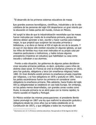 2

El desarrollo de los primeros sistemas educativos de masas

Los grandes avances tecnológicos, científicos, industriales y de la vida
cotidiana de las personas del siglo XIX despertaron un gran interés por
la educación en todas partes del mundo, incluso en México.
Así surgió la idea de que la industrialización necesitaba que las masas
fueran instruidas por medio de la enseñanza primaria, porque los
obreros debían aprender a leer, escribir y hacer cuentas para trabajar
mejor, lo que propició que surgieran las escuelas primarias y
bibliotecas, y se diera en llamar al XIX el siglo de oro de la escuela. Y
es que en esa época sólo existían escuelas en algunas iglesias, ya que
los niños de familias muy ricas eran instruidos en su propia casa por
maestros particulares o institutrices, y había incluso algunos
preceptores (maestros sin estudios) que habilitaban su casa como
escuela y cobraban a sus alumnos.
Frente a esta situación, los gobiernos de algunos países decidieron
crear escuelas primarias públicas, es decir, gratuitas y para niños de
distinta clase social. En Francia se creó la enseñanza primaria en 1833,
pero fue gratuita, obligatoria y laica (sin enseñanza religiosa) hasta
1882. En Gran Bretaña existió primero la enseñanza privada impartida
por religiosos, y se hizo obligatoria en 1876 y gratuita en 1891. Suiza y
los países escandinavos fueron los primeros en considerar como
obligatoria la enseñanza primaria. Más adelante, hacia finales del siglo
XIX su obligatoriedad se estableció en casi toda Europa. Sin embargo,
en los países menos desarrollados, con grandes zonas rurales como
Rusia, la escuela primaria no se abrió paso con la misma rapidez; lo
mismo sucedió en España y Portugal.
En México existían las mismas preocupaciones: el presidente Benito
Juárez promulgó en 1867 una ley que reafirmó la educación gratuita y
obligatoria desde los cinco años (ya se había establecido en la
Constitución de 1857), y que obligaba a todos los municipios del
2

Edumexico.net. (S. F.) Primeros sistemas educativos. Recuperado el 29 de Agosto del 2012
5

 