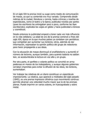 En el siglo XIX la prensa inició su auge como medio de comunicación
de masas, ya que su contenido era muy variado. Comprendía desde
noticias de la ciudad, literatura y ciencia, hasta crónicas y reseñas de
espectáculos, como el teatro y la ópera; publicaba novelas por partes
(pues los escritores las entregaban poco a poco, conforme las iban
escribiendo); explicaba los viajes en globo y hacía publicidad a tónicos
y cosméticos.
Desde entonces la publicidad empezó a tener cada vez más influencia
en la vida cotidiana. La edad de oro de la prensa comenzó a fines del
siglo XIX, época en la que muchos países ya contaban con periódicos
que competían por aumentar sus lectores; otros, además de dar
información, expresaban la opinión política del grupo de redactores
para hacer propaganda a sus ideas.
Con la educación de masas disminuyó el analfabetismo y aumentó el
número de lectores, aunque también, para quienes todavía no sabían
leer, se acostumbraba la lectura en voz alta y en grupo.
Por otra parte, el panfleto o volante político se convirtió en arma
poderosa en manos de los trabajadores, y aunque algunos gobiernos
cerraban imprentas para evitar la difusión de las ideas, los lectores,
aumentaban.
Ver trabajar las rotativas de un diario constituye un espectáculo
impresionante. La rotativa, que apareció a mediados del siglo pasado
(1845), es una prensa impresora cilíndrica cuyo movimiento continuo
permite alcanzar una velocidad mucho mayor que la de las prensas
planas. Puede imprimir en varios colores, en huecograbado y sobre
metal.

7

 