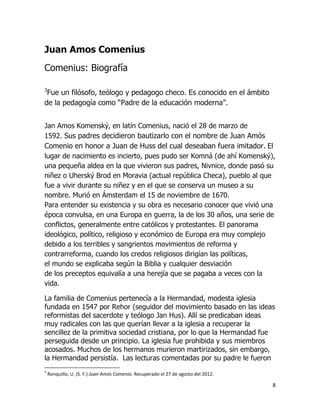 Juan Amos Comenius
Comenius: Biografía
3

Fue un filósofo, teólogo y pedagogo checo. Es conocido en el ámbito
de la pedagogía como “Padre de la educación moderna”.
Jan Amos Komenský, en latín Comenius, nació el 28 de marzo de
1592. Sus padres decidieron bautizarlo con el nombre de Juan Amós
Comenio en honor a Juan de Huss del cual deseaban fuera imitador. El
lugar de nacimiento es incierto, pues pudo ser Komná (de ahí Komenský),
una pequeña aldea en la que vivieron sus padres, Nivnice, donde pasó su
niñez o Uherský Brod en Moravia (actual república Checa), pueblo al que
fue a vivir durante su niñez y en el que se conserva un museo a su
nombre. Murió en Ámsterdam el 15 de noviembre de 1670.
Para entender su existencia y su obra es necesario conocer que vivió una
época convulsa, en una Europa en guerra, la de los 30 años, una serie de
conflictos, generalmente entre católicos y protestantes. El panorama
ideológico, político, religioso y económico de Europa era muy complejo
debido a los terribles y sangrientos movimientos de reforma y
contrarreforma, cuando los credos religiosos dirigían las políticas,
el mundo se explicaba según la Biblia y cualquier desviación
de los preceptos equivalía a una herejía que se pagaba a veces con la
vida.
La familia de Comenius pertenecía a la Hermandad, modesta iglesia
fundada en 1547 por Rehor (seguidor del movimiento basado en las ideas
reformistas del sacerdote y teólogo Jan Hus). Allí se predicaban ideas
muy radicales con las que querían llevar a la iglesia a recuperar la
sencillez de la primitiva sociedad cristiana, por lo que la Hermandad fue
perseguida desde un principio. La iglesia fue prohibida y sus miembros
acosados. Muchos de los hermanos murieron martirizados, sin embargo,
la Hermandad persistía. Las lecturas comentadas por su padre le fueron
3

Ronquillo, U. (S. F.) Juan Amós Comenio. Recuperado el 27 de agosto del 2012.

8

 
