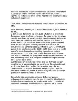 ayudando a desarrollar su pensamiento crítico, y sus ideas sobre la fe en
la justicia que tarde o temprano llegaría. Tras morir sus padres
y perder sus pertenencias en un terrible incendio huyó en compañía de su
tía buscando su porvenir.
4

Juan Amos Komensky es más conocido como Comenio o Comenius en
latín.
Nació en Nivnitz, Bohemia, en la actual Checoslovaquia, el 15 de marzo
de 1592.
Si bien su vida de niño no era fácil, pudo estudiar en la escuela de
Strassnick y luego al colegio en Herborn. Su mayor anhelo era seguir
estudios superiores, así que concurrió a las universidades, ya famosas
en su época, de Heidelberg y Ámsterdam, las que le facilitaron el
acceso debido a las indudables dotes intelectuales que mostraba el
joven. No era una época cómoda para vivir, pues estaban en
efervescencia las luchas religiosas y políticas en Europa, como fue la
guerra de los treinta años, entre 1618 y 1648. Sobre todo si al escribir
o enseñar se deslizaba alguna opinión o concepto que pudiese
interpretarse o denunciarse como herejía. Roma no se andaba con
bromas con los herejes, así que para un intelectual como Comenio los
ojos estaban vigilantes, más aún por sus continuos desplazamientos
por la Europa de su época.
Cuando residía en la ciudad de Fulnek, ésta fue destruida casi por
completo por la guerra religiosa, así que el joven Comenio debió salir
sin dinero y sin medios y viajó a Polonia, donde merced a sus
conocimientos y a la ayuda de algunos amigos, logró el cargo de
director de una escuela, donde al parecer le agradó tanto su trabajo
que resolvió dedicar su vida a la educación.
Comenio ha sido considerado como uno de los más grandes
pedagogos de todos los tiempos. Su obra principal ha sido el tratado
titulado Orbis sensualium pictus, ampliamente traducido a todos los
idiomas en su tiempo, donde introduce por primera vez el uso de

4

Campos, N (2005). Juan Amos Komenski. Recuperado el 27 de agosto del 2012

9

 
