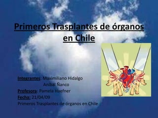 Primeros Trasplantes de órganos
            en Chile



Integrantes: Maximiliano Hidalgo
             Aníbal Ñanco
Profesora: Pamela Haefner
Fecha: 21/04/09
Primeros Trasplantes de órganos en Chile
 