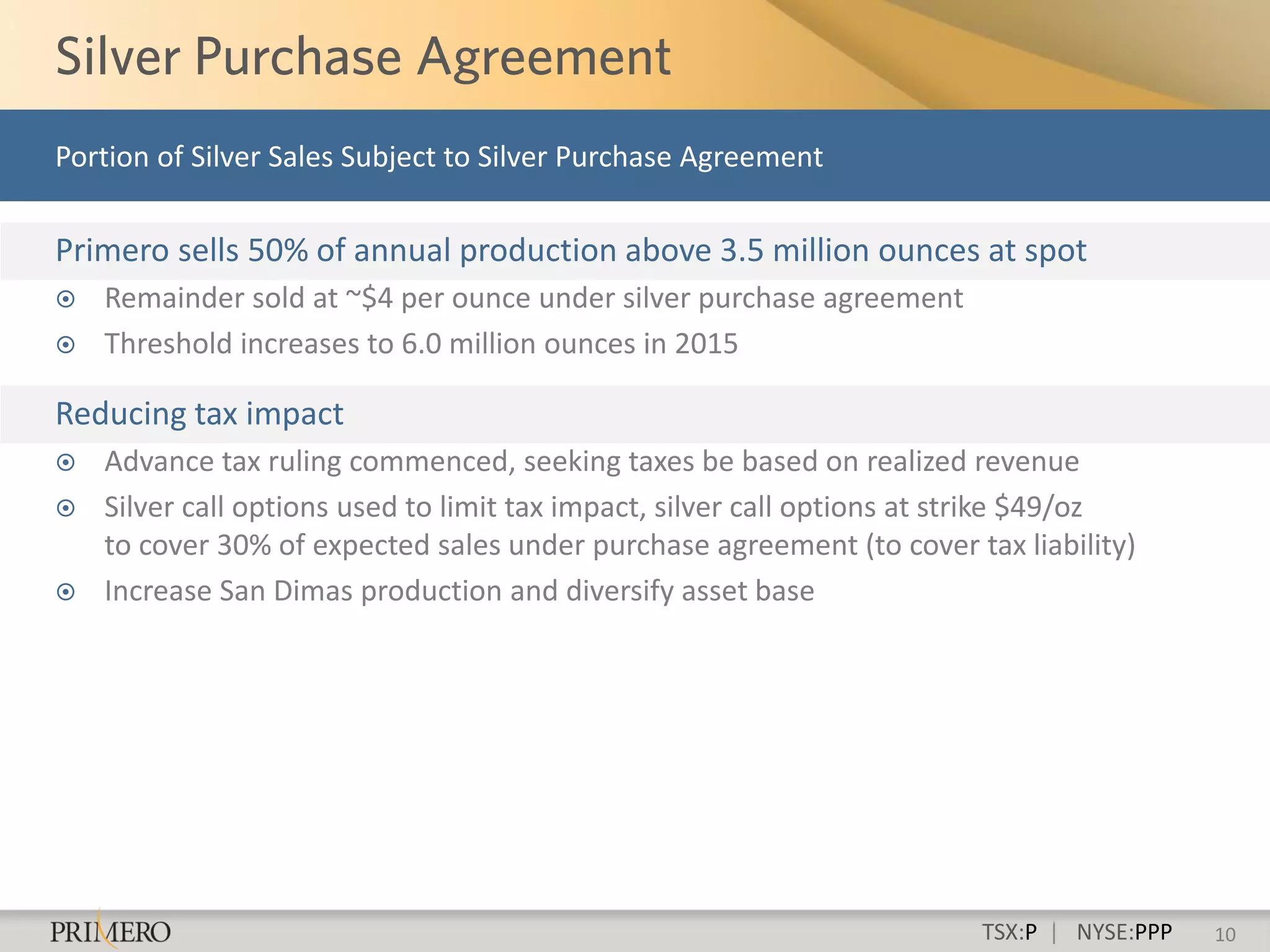 Portion of Silver Sales Subject to Silver Purchase Agreement

Primero sells 50% of annual production above 3.5 million ounces at spot
   Remainder sold at ~$4 per ounce under silver purchase agreement
   Threshold increases to 6.0 million ounces in 2015

Reducing tax impact
   Advance tax ruling commenced, seeking taxes be based on realized revenue
   Silver call options used to limit tax impact, silver call options at strike $49/oz
    to cover 30% of expected sales under purchase agreement (to cover tax liability)
   Increase San Dimas production and diversify asset base




                                                                         TSX:P | NYSE:PPP   10
 