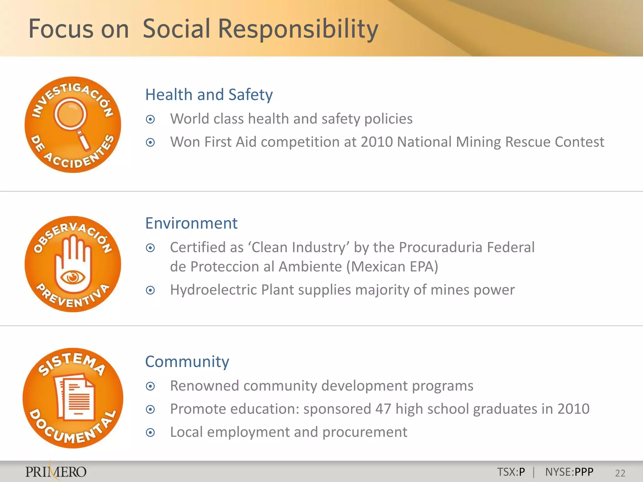 Health and Safety
   World class health and safety policies
   Won First Aid competition at 2010 National Mining Rescue Contest




Environment
   Certified as ‘Clean Industry’ by the Procuraduria Federal
    de Proteccion al Ambiente (Mexican EPA)
   Hydroelectric Plant supplies majority of mines power



Community
   Renowned community development programs
   Promote education: sponsored 47 high school graduates in 2010
   Local employment and procurement

                                                       TSX:P | NYSE:PPP   22
 