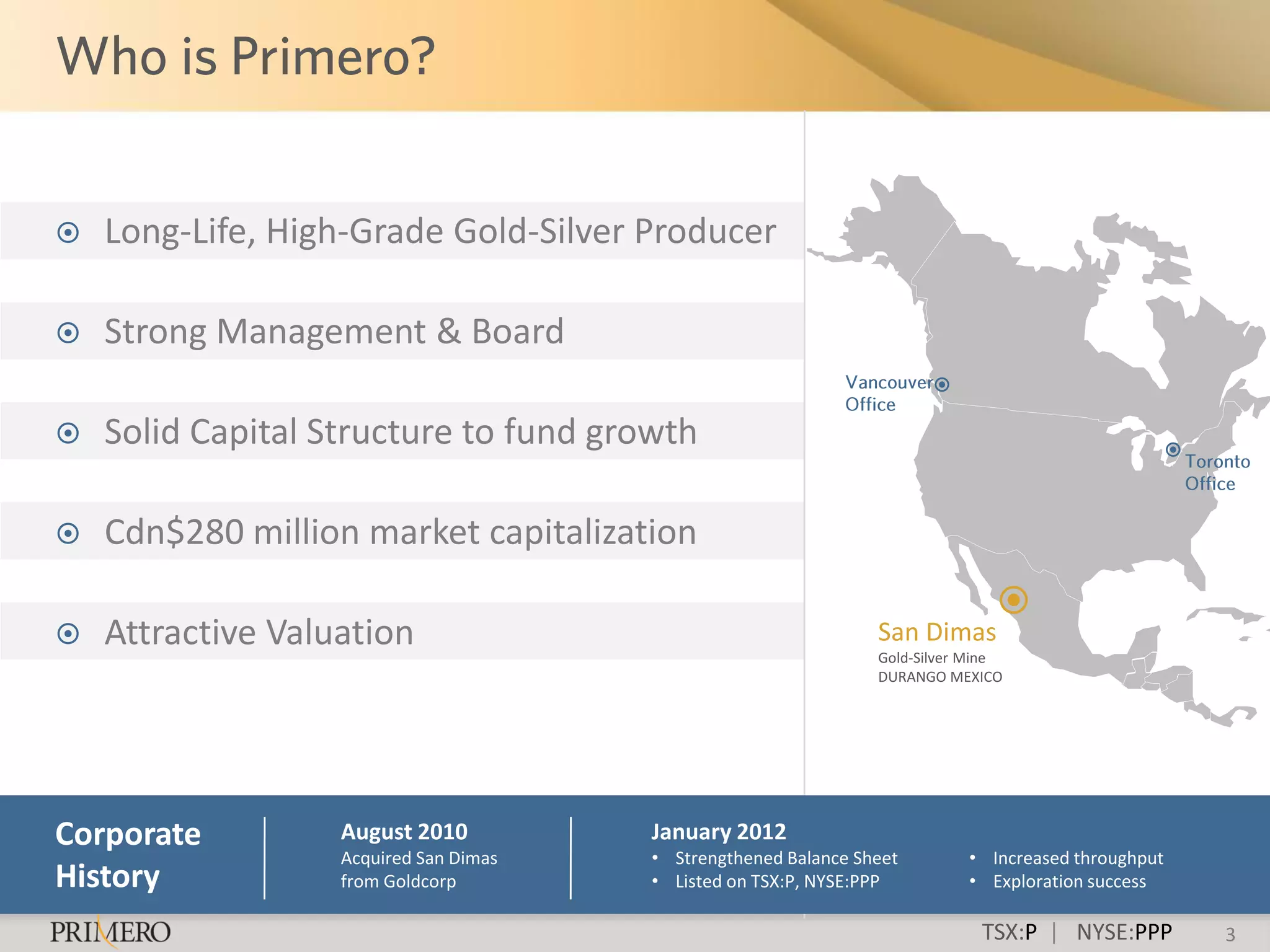    Long-Life, High-Grade Gold-Silver Producer

   Strong Management & Board

   Solid Capital Structure to fund growth

   Cdn$280 million market capitalization

   Attractive Valuation                                         San Dimas
                                                                 Gold-Silver Mine
                                                                 DURANGO MEXICO




Corporate          August 2010          January 2012
                   Acquired San Dimas   • Strengthened Balance Sheet        • Increased throughput
History            from Goldcorp        • Listed on TSX:P, NYSE:PPP         • Exploration success

                                                                              TSX:P | NYSE:PPP       3
 