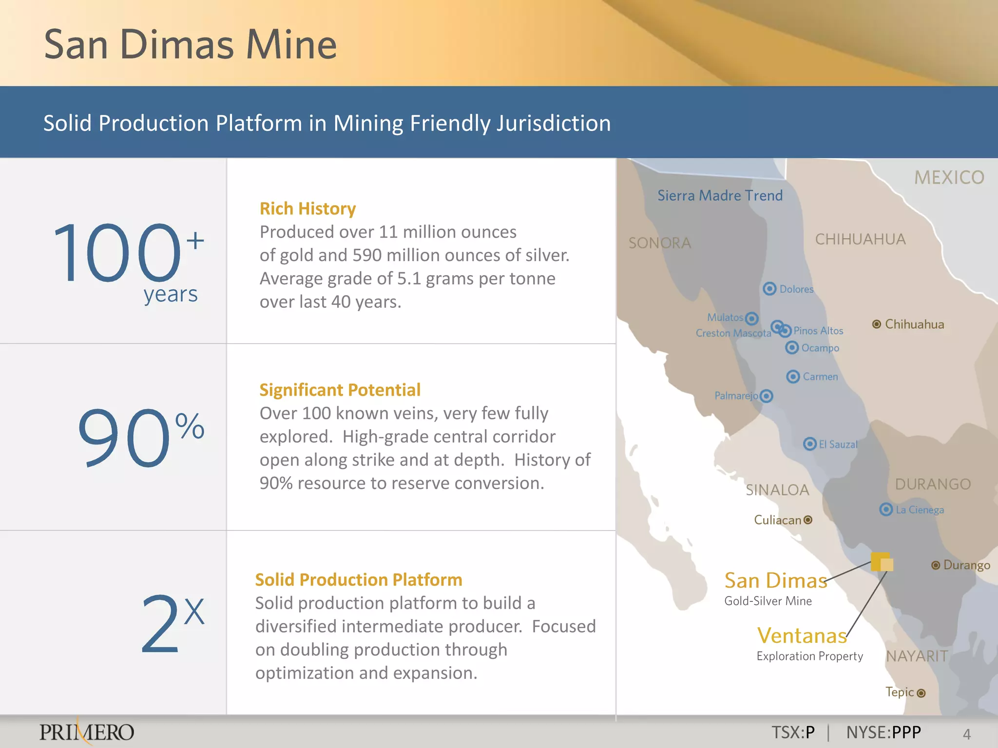 Solid Production Platform in Mining Friendly Jurisdiction


                     Rich History
                     Produced over 11 million ounces
                     of gold and 590 million ounces of silver.
                     Average grade of 5.1 grams per tonne
                     over last 40 years.



                     Significant Potential
                     Over 100 known veins, very few fully
                     explored. High-grade central corridor
                     open along strike and at depth. History of
                     90% resource to reserve conversion.



                     Solid Production Platform
                     Solid production platform to build a
                     diversified intermediate producer. Focused
                     on doubling production through
                     optimization and expansion.


                                                                  TSX:P | NYSE:PPP   4
 