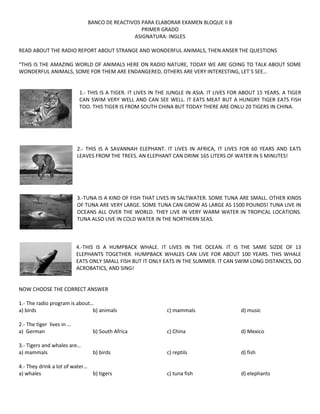 BANCO DE REACTIVOS PARA ELABORAR EXAMEN BLOQUE II B
PRIMER GRADO
ASIGNATURA: INGLES
READ ABOUT THE RADIO REPORT ABOUT STRANGE AND WONDERFUL ANIMALS, THEN ANSER THE QUESTIONS
“THIS IS THE AMAZING WORLD OF ANIMALS HERE ON RADIO NATURE, TODAY WE ARE GOING TO TALK ABOUT SOME
WONDERFUL ANIMALS, SOME FOR THEM ARE ENDANGERED, OTHERS ARE VERY INTERESTING, LET´S SEE…

1.- THIS IS A TIGER. IT LIVES IN THE JUNGLE IN ASIA. IT LIVES FOR ABOUT 15 YEARS. A TIGER
CAN SWIM VERY WELL AND CAN SEE WELL. IT EATS MEAT BUT A HUNGRY TIGER EATS FISH
TOO. THIS TIGER IS FROM SOUTH CHINA BUT TODAY THERE ARE ONLU 20 TIGERS IN CHINA.

2.- THIS IS A SAVANNAH ELEPHANT. IT LIVES IN AFRICA, IT LIVES FOR 60 YEARS AND EATS
LEAVES FROM THE TREES. AN ELEPHANT CAN DRINK 165 LITERS OF WATER IN 5 MINUTES!

3.-TUNA IS A KIND OF FISH THAT LIVES IN SALTWATER. SOME TUNA ARE SMALL. OTHER KINDS
OF TUNA ARE VERY LARGE. SOME TUNA CAN GROW AS LARGE AS 1500 POUNDS! TUNA LIVE IN
OCEANS ALL OVER THE WORLD. THEY LIVE IN VERY WARM WATER IN TROPICAL LOCATIONS.
TUNA ALSO LIVE IN COLD WATER IN THE NORTHERN SEAS.

4.-THIS IS A HUMPBACK WHALE. IT LIVES IN THE OCEAN. IT IS THE SAME SIZDE OF 13
ELEPHANTS TOGETHER. HUMPBACK WHALES CAN LIVE FOR ABOUT 100 YEARS. THIS WHALE
EATS ONLY SMALL FISH BUT IT ONLY EATS IN THE SUMMER. IT CAN SWIM LONG DISTANCES, DO
ACROBATICS, AND SING!

NOW CHOOSE THE CORRECT ANSWER
1.- The radio program is about…
a) birds
b) animals

c) mammals

d) music

2.- The tiger lives in …
a) German

b) South Africa

c) China

d) Mexico

3.- Tigers and whales are…
a) mammals

b) birds

c) reptils

d) fish

c) tuna fish

d) elephants

4.- They drink a lot of water…
a) whales
b) tigers

 