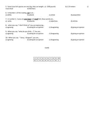 5.- Some tuna fish species are very big, they can weight…a) 1500 pounds
many food
d) 456 liters
6.- In Number 1 of the reading, can is an…
a) ability
b) adverb

c) article

b) 1.23 meters

d) preposition

7.- In number 2, tunas are very large and small fish, these words are…
a) verbs
b) adverbs
c) adjectives

d) articles

8.- when you say: “I don’t think so” you are expressing…
a) agreeing
b) asking for an opinion

c) disagreeing

d) giving an opinion

9.- When you say: “what do you think …?” You are…
a) agreeing
b) asking for an opinion

c) disagreeing

d) giving an opinion

10.- When you say: “ Sorry, I disagree”, you are…
a) agreeing
b) asking for an opinion

c) disagreeing

d) giving an opinion

CLAVE

1 2 3 4 5 6 7 8 9 10
B C A D A A C C B C

c)

 