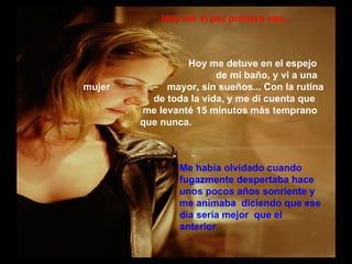Hoy me vi por primera vez... Hoy me detuve en el espejo    de mi baño, y vi a una mujer    mayor, sin sueños... Con la rutina  de toda la vida, y me di cuenta que    me levanté 15 minutos más temprano    que nunca. Me había olvidado cuando fugazmente despertaba hace unos pocos años sonriente y me animaba  diciendo que ese día sería mejor  que el anterior. 