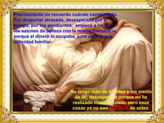 No tengo más de 45 años y me siento de 90; desesperada porque no he realizado muchas cosas, pero esas cosas ya no son  SUEÑOS  de antes. Precisamente no recuerdo cuándo cambio esto. Por despertar atrasada, desesperada por el tiempo, por los pendientes,  empecé a no ir a los salones de belleza con la misma frecuencia, porque el dinero lo ocupaba  para obra buena actividad familiar. 