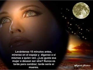 Levántense 15 minutos antes,  mírense en el espejo y  díganse a sí mismas a quien ven. ¿Les gusta esa mujer o desean ser otra? Nunca es tarde para cambiar; tarde sería si mueres. 