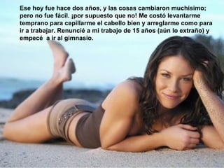 Ese hoy fue hace dos años, y las cosas cambiaron muchísimo; pero no fue fácil. ¡por supuesto que no! Me costó levantarme temprano para cepillarme el cabello bien y arreglarme como para ir a trabajar. Renuncié a mi trabajo de 15 años (aún lo extraño) y empecé  a ir al gimnasio. 