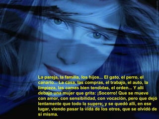 La pareja, la familia, los hijos... El gato, el perro, el canario... La casa, las compras, el trabajo, el auto, la limpieza, las camas bien tendidas, el orden... Y allí debajo una mujer que grita: ¡Socorro! Que se mueve con amor, con sensibilidad, con vocación, pero que dejó lentamente que todo la supere; y se quedó allí, en ese lugar, viendo pasar la vida de los otros, que se olvidó de sí misma. 