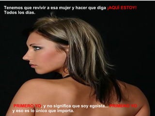 PRIMERO YO , y no significa que soy egoista...  PRIMERO YO  y eso es lo único que importa. Tenemos que revivir a esa mujer y hacer que diga  ¡AQUÍ ESTOY!  Todos los días. 