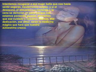 Intentemos recuperar a esa mujer bella que nos hacía sentir seguras. Desterremos culpas; y si el  desayuno, el almuerzo, La merienda o la  cena se demoran un poco porque nos  estamos poniendo guapas, pensemos  que ese cuidado a nosotros mismas, esa  dedicación, ese amor, serán la medicina  mágica que hará que nuestra  autoestima crezca.  