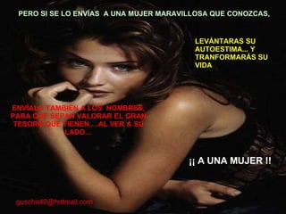 ENVÍALO TAMBIÉN A LOS  HOMBRES, PARA QUE SEPAN VALORAR EL GRAN TESORO QUE TIENEN….AL VER A SU LADO… PERO SI SE LO ENVÍAS  A UNA MUJER MARAVILLOSA QUE CONOZCAS,  LEVÁNTARAS SU AUTOESTIMA... Y TRANFORMARÁS SU VIDA ¡¡ A UNA MUJER !! [email_address] 