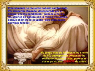 No tengo más de 45 años y me siento de 90; desesperada porque no he realizado muchas cosas, pero esas cosas ya no son  SUEÑOS  de antes. Precisamente no recuerdo cuándo cambio esto. Por despertar atrasada, desesperada por el tiempo, por los pendientes,  empecé a no ir a los salones de belleza con la misma frecuencia, porque el dinero lo ocupaba  para obra buena actividad familiar. 