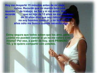 Estoy segura que todos saben que los amo, pero  ¿cómo me pueden valorar si yo no me valoro a mí  misma? Por eso, a partir de hoy, seré PRIMERO  YO, y lo quiero compartir con ustedes. Hoy me desperté 15 minutos antes de mi vieja  rutina. Recordé que mi marido tuvo una reunión  de trabajo; se fue y ni me avisó. Hoy recordé  que mi hijo de 12 años no me obedece; el  de 18 años dice que soy ridícula porque  no soy hombre como él; y mi hija de 15  años sólo me busca cuando necesita algo. 