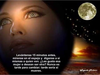 Levántense 15 minutos antes,  mírense en el espejo y  díganse a sí mismas a quien ven. ¿Les gusta esa mujer o desean ser otra? Nunca es tarde para cambiar; tarde sería si mueres. 
