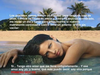 Sí... Tengo otro amor que me llena completamente... Y ese amor soy yo; y bueno, qué más puedo decir: soy otra porque  PRIMERO SOY YO : Los primeros meses fueron un fracaso, pero después baje de peso; cambié mi forma de vestir y, hasta mi esposo asombrado, me invitó un día a cenar para preguntarme si nuestro matrimonio continuaba bien o tenía un amante: le dije sin vacilar: 
