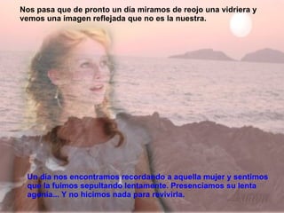 Un día nos encontramos recordando a aquella mujer y sentimos que la fuimos sepultando lentamente. Presenciamos su lenta agonía... Y no hicimos nada para revivirla.  Nos pasa que de pronto un día miramos de reojo una vidriera y vemos una imagen reflejada que no es la nuestra. 