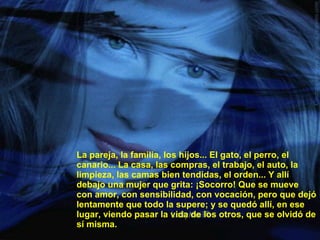 La pareja, la familia, los hijos... El gato, el perro, el canario... La casa, las compras, el trabajo, el auto, la limpieza, las camas bien tendidas, el orden... Y allí debajo una mujer que grita: ¡Socorro! Que se mueve con amor, con sensibilidad, con vocación, pero que dejó lentamente que todo la supere; y se quedó allí, en ese lugar, viendo pasar la vida de los otros, que se olvidó de sí misma. 