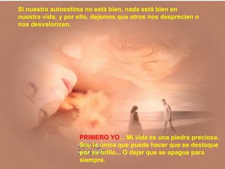 PRIMERO YO ... Mi vida es una piedra preciosa. Soy la única que puede hacer que se destaque por su brillo... O dejar que se apague para siempre. Si nuestra autoestima no está bien, nada está bien en nuestra vida; y por ello, dejemos que otros nos desprecien o nos desvaloricen. 