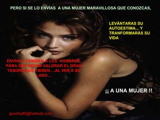 ENVÍALO TAMBIÉN A LOS  HOMBRES, PARA QUE SEPAN VALORAR EL GRAN TESORO QUE TIENEN….AL VER A SU LADO… PERO SI SE LO ENVÍAS  A UNA MUJER MARAVILLOSA QUE CONOZCAS,  LEVÁNTARAS SU AUTOESTIMA... Y TRANFORMARÁS SU VIDA ¡¡ A UNA MUJER !! [email_address] 