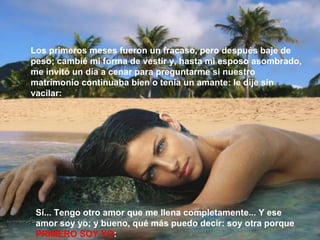Sí... Tengo otro amor que me llena completamente... Y ese amor soy yo; y bueno, qué más puedo decir: soy otra porque  PRIMERO SOY YO : Los primeros meses fueron un fracaso, pero después baje de peso; cambié mi forma de vestir y, hasta mi esposo asombrado, me invitó un día a cenar para preguntarme si nuestro matrimonio continuaba bien o tenía un amante: le dije sin vacilar: 