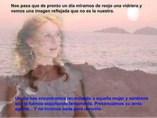 Un día nos encontramos recordando a aquella mujer y sentimos que la fuimos sepultando lentamente. Presenciamos su lenta agonía... Y no hicimos nada para revivirla.  Nos pasa que de pronto un día miramos de reojo una vidriera y vemos una imagen reflejada que no es la nuestra. 