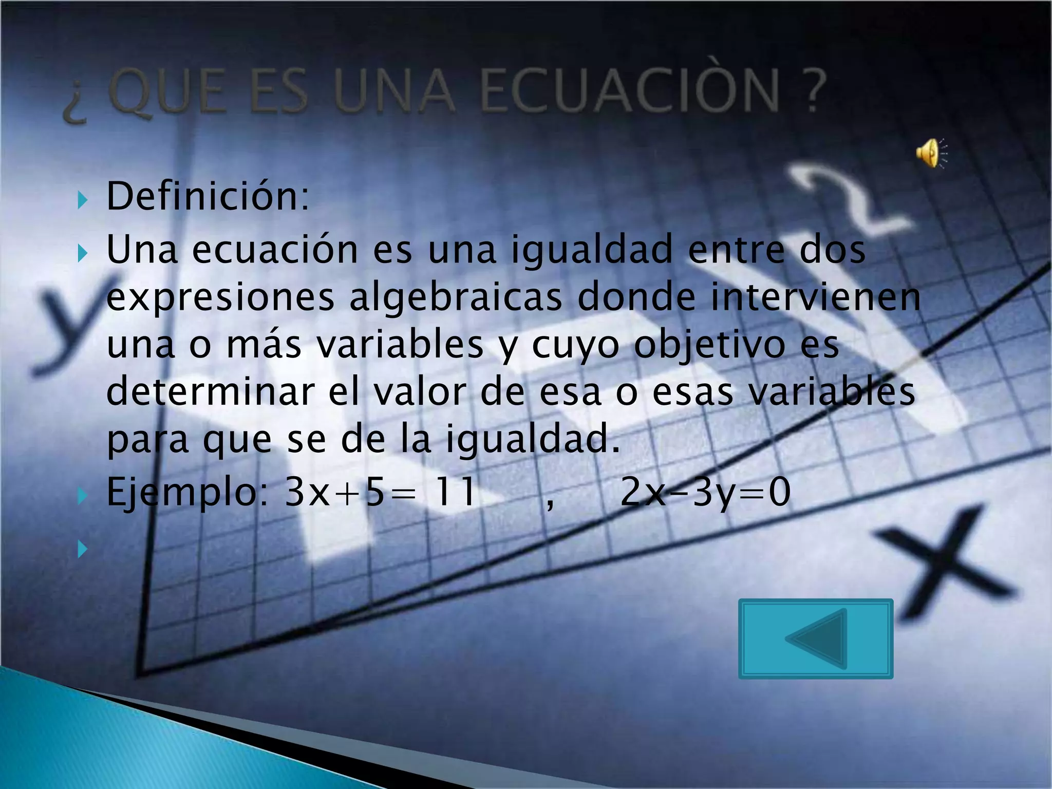  Definición:
Una ecuación es una igualdad entre dos
expresiones algebraicas donde intervienen
una o más variables y cuyo objetivo es
determinar el valor de esa o esas variables
para que se de la igualdad.
Ejemplo: 3x+5= 11 , 2x-3y=0
