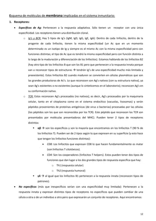 Esquema de moléculas de membrana implicadas en el sistema inmunitario:
1. Receptores:
      Específicos de Ag: Pertenecen a la respuesta adaptativa. Sólo tienen un           receptor con una única
       especificidad. Los receptores tienen una distribución clonal.
           o   Ig’s y BCR: Hay 5 tipos de Ig’s (IgM, IgD, IgG, IgE, IgA): Dentro de cada linfocito, dentro de la
               progenie de cada linfocito, tienen la misma especificidad (un Ac que en un momento
               determinado es un isotipo de Ig y siempre es el mismo Ac con la misma especificidad pero con
               funciones distintas; el tipo de Ac que es tendrá la misma especificidad pero con función distinta a
               lo largo de la maduración y diferenciación de los linfocitos). Estamos hablando de los linfocitos B2
               (hay otro tipo de los linfocitos B que son los B1 pero que pertenecen a la respuesta innata porque
               van a reconocer tipos de estructuras  tendrán Ig’s de una especificidad mucho más limitada y
               preexistente). Estos linfocitos B2 cuando maduren se convierten en células plasmáticas que son
               las grandes productoras de Ac’s. Lo que reconocen son Ag’s nativos (con su estructura nativa), ya
               sean Ag’s existentes o no existentes (aunque lo sinteticemos en el laboratorio); reconocen Ag’s en
               su conformación nativa.
           o   TCR: Estos reconocen Ag’s procesados (no nativos), es decir, Ag’s procesados por la maquinaria
               celular, tanto en el citoplasma como en el sistema endocítico (vacuolas, lisosomas) y serán
               péptidos provenientes de proteínas antigénicas (de virus o bacterias) procesadas por las células
               (los péptidos son los que son reconocidos por los TCR). Este péptido que reconocen los TCR son
               presentados por moléculas presentadoras del MHC). Pueden tener 2 tipos de receptores
               distintos:
                      αβ  son los específicos y son la mayoría que encontramos en los linfocitos T (90 % de
                       los linfocitos T). Pueden ser de 2 tipos según lo que expresen en su superficie (y esto hace
                       que tengan los linfocitos funciones distintas):
                               CD8: Los linfocitos que expresan CD8 lo que hacen fundamentalmente es matar
                                (son linfocitos T citotóxicos).
                               CD4: Son los cooperadores (linfocitos T helpers). Estos pueden tener dos tipos de
                                funciones que dan lugar a los dos grandes tipos de respuesta específica que hay:
                                    o    Th1 (respuesta celular)
                                    o    Th2 (respuesta humoral)
                      γδ  al igual que los linfocitos B1 pertenecen a la respuesta innata (reconocen tipos de
                       patrones).
      No específicos (más que inespecíficos serían con una especificidad muy limitada): Pertenecen a la
       respuesta innata y expresan distintos tipos de receptores no específicos que pueden cambiar de una
       célula a otra o de un individuo a otro pero que expresarán un conjunto de receptores. Aquí encontramos:




                                                                                                                12
 