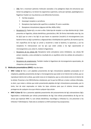o   PRR: Van a reconocer patrones molecular asociadas a los patógenos (tipos de estructuras que
               tienen los patógenos y no tienen los organismos superiores, como por ejemplo, peptidoglicano o
               flagelina). Pueden ser muy diversos y con diferentes funciones.
                      Toll-like receptors
                      Scavenger receptors o carroñeros
                      Receptores tipo leptina (de superficie o solubles)  unen a sacáridos
                      Receptores intracelulares (algunos toll-like, NODs, RLRs)
           o   Receptores Fc: Captan Ig’s, se unen a ellas. Cada tipo de receptor a un tipo distinto de Ig’s. Están
               presentes en fagocitos, células dendríticas, granulocitos y NK. De forma intermedia unen Ag. Los
               Ac (Ig’s) que se unen a los Ag’s lo que hacen es opsonizar (recubrir) al microorganismo (una
               bacteria tiene sus Ag’s o proteínas u oligosacáridos o fosfolípidos de superficie, de manera que los
               Ac’s específicos de los Ag’s se unirán y recubrirán a toda la bacteria, la opsonizan, y así los
               receptores Fc interaccionan con las Ig’s que están unidas a los Ag’s opsonizando al
               microorganismo y así, estos Fc, median la fagocitosis).
           o   Receptores de las células NK: Receptores tanto activadores como inhibidores. Las células NK
               actúan matando, y esta actividad es resultado de un equilibrio entre las señales de activación e
               inhibición.
           o   Receptores de complemento: También median la fagocitosis de microorganismo opsonizados, de
               citoquinas y de quimioquinas.
2. Moléculas presentadoras (MHC): Hay dos tipos:
      MHC I (clase I): Van a unir péptidos provenientes de Ag’s intracelulares (péptidos procesados en el
       citoplasma, péptidos provenientes de Ag’s o microorganismos que están en el interior de la célula, que se
       reproducen dentro de la célula, que están vivos en el citoplasma, que su ciclo celular está en el interior de
       la célula). Presentan a los CD8 (linfocitos citotóxicos), por lo que los CD8 van a matar a células infectadas,
       es decir, que matan a células que están presentando péptidos de Ag’s intracelulares procesados, por lo
       tanto, han de estar expresados en todos los tipos celulares para que el sistema inmune pueda
       protegernos de cualquier virus que infecte cualquier tipo celular.
      MHC II (clase II): Van a presentar péptidos provenientes del procesamiento de Ag’s extracelulares (Ag’s
       fagocitados o endocitados por células presentadoras de Ag). Esta células presentadoras de Ag son las
       únicas que expresan MHC II y son células dendríticas, macrófagos y linfocitos B, y los presentan a los
       linfocitos T CD4 (helpers). Todo esto es verdad en un 90 % (siempre hay excepciones).




                                                                                                                  13
 