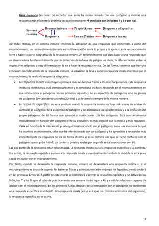 tiene memoria (es capaz de recordar que antes ha interaccionado con ese patógeno y montar una
        respuesta más eficiente la próxima vez que interaccione  mediada por linfocitos T y B y por Ac).




De todas formas, en el sistema inmune tenemos la activación de una respuesta que comenzará a partir del
reconocimiento, un reconocimiento basado en la diferenciación entre lo propio y lo ajeno y, este reconocimiento
lo va a hacer la parte adaptativa de la respuesta inmune. Un reconocimiento que dará lugar a una respuesta que
se desencadena fundamentalmente por la detección de señales de peligro, es decir, la diferenciación entre lo
inocuo y lo peligroso, y esta diferenciación la va a hacer la respuesta innata. De tal forma, tenemos que hay una
conexión: en el desarrollo de la respuesta inmune, la activación la lleva a cabo la respuesta innata mientras que el
reconocimiento lo realiza la respuesta adaptativa.
       La respuesta innata constituye la primera línea de defensa frente a los microorganismos. Esta respuesta
        innata es constitutiva, está siempre presente y es inmediata, es decir, responde en el mismo momento en
        que interacciona el patógeno (en los primeros segundos); no es específica de patógenos sino de grupos
        de patógenos (de características estructurales) y se desarrolla siempre de la misma manera.
       La respuesta específica, se va a producir cuando la respuesta innata no haya sido capaz de acabar de
        controlar el patógeno. Será específica de patógeno y se adecuará a las características y a la evolución del
        propio patógeno, de tal forma que aprende a interaccionar con los antígenos. Está constantemente
        modulándose en función del patógeno y de su evolución; es más versátil que la innata y más regulable.
        Varía en función de la interacción previa que hayamos tenido con el patógeno; tiene una memoria de qué
        ha ocurrido anteriormente, sabe que ha interaccionado con un patógeno y ha aprendido a responder más
        eficientemente (la respuesta se da de forma distinta si es la primera vez que se tiene contacto con el
        patógeno que si ya ha habido un contacto previo y vuelve por segunda vez a interaccionar con él).
Las dos partes de la respuesta están relacionadas. La respuesta innata inicia la respuesta específica y la aumenta,
y a su vez, la respuesta específica aumenta la respuesta innata y eventualmente también la modula si esta ya es
capaz de acabar con el microorganismo.
Por tanto, cuando se desarrolla la respuesta inmune, primero se desarrollará una respuesta innata y, si el
microorganismo es capaz de superar las barreras físicas y químicas, entrarán en juego los fagocitos; y esto se dará
en las primeras 12 horas. A partir de estas horas se comenzará a activar la respuesta específica y se activarán los
linfocitos T y los B, que al cabo de prácticamente una semana darán lugar a Ac y a células efectoras capaces de
acabar con el microorganismo. En los primeros 5 días después de la interacción con el patógeno no tendremos
una respuesta específica en el tejido. Si la respuesta innata per se es capaz de controlar el interior del organismo,
la respuesta específica no se activa.




                                                                                                                  17
 