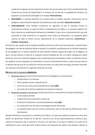 cuando sea la segunda vez que interaccione (mucho más que la primera vez). Esto es fundamentalmente
        la base de las vacunas (la especificidad y la memoria son las que dan la capacidad de mantener una
        respuesta y una protección prolongada en el tiempo). Historia/tiempo
       Aprendizaje: La respuesta específica no es siempre igual, se modula, aprende a interaccionar con los
        patógenos, seleccionando la respuesta más eficiente para cada necesidad. Adaptación-selección
       Autorregulación: Tiene múltiples mecanismos de regulación, ya que la respuesta inmune es
        excesivamente eficiente, es capaz de destruir completamente los tejidos si no estuviese regulada. Por
        tanto, necesita una autolimitación derivada de un feedback, es decir, de un conocimiento de lo que está
        ocurriendo en cada momento en la respuesta inmune (hay una homeostasis, una regulación global
        continua de todo el sistema inmune, especialmente, de la respuesta específica). Autolimitación –
        feedback. Homeostasis.
De tal forma, que cuando se da la respuesta específica, tenemos una fase inicial de interacción y reconocimiento
del patógeno, una fase de activación donde se producirá la activación y proliferación de los linfocitos específicos
de ese patógeno en un número suficiente de estos linfocitos efectores capaces de acabar con el patógeno, es
decir, una fase efectora a través de la respuesta humoral (mediada por Ac) o la celular (mediada por células
efectoras). Una vez se controla el patógeno, hay una declinación de la homeostasis, es decir, los linfocitos mueren
por apoptosis (muerte regulada) y se mantendrán un número muy limitado de células, aunque más que antes de
la aparición del Ag, que son las células de memoria que tienen una vida media más larga y permiten desarrollar
una respuesta más eficiente en la siguiente interacción con el Ag.

Memoria de la respuesta adaptativa
       Respuesta primaria: Se da la primera interacción con el patógeno y se caracteriza por:
            o   Se desarrolla en 1 o 2 semanas
            o   Tiene respuesta celular y respuesta por Ac
            o   Los Ac son de un tipo concreto (predomina el isotipo IgM)
            o   Los niveles de Ac declinan rápidamente al controlar la infección
       Respuesta secundaria o de memoria: Se desarrolla al tener un reencuentro con el Ag. Características:
            o   Es más rápida y eficiente
            o   También tiene dos componentes: celular y Ac
            o   El tipo de Ac es diferente a la primaria (predomina isotipo IgG)
            o   Los niveles de Ac son más altos y se prolongan durante más tiempo
            o   La respuesta celular tiene las mismas características, pero no hay tipos de linfocitos que se den
                distintamente
Ejemplo: Infectamos o vacunamos a un individuo con un Ag A y, en este caso medimos Ac enteros en suero, pero
podrían ser igualmente linfocitos B. Al cabo de 1 semana (a los 10 días aproximadamente), tenemos el pico
máximo de respuesta al Ag. Si volvemos a inmunizar con este Ag A y otro Ag B y medimos los niveles de Ac
específicos en suero, vemos que frente al Ag A tenemos una respuesta más rápida y más potente y además se


                                                                                                                20
 
