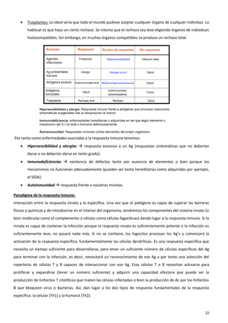    Trasplantes: Lo ideal sería que todo el mundo pudiese aceptar cualquier órgano de cualquier individuo. Lo
        habitual es que haya un cierto rechazo. Se intenta que el rechazo sea leve eligiendo órganos de individuos
        histocompatibles. Sin embargo, en muchos órganos compatibles se produce un rechazo total.




Por tanto como enfermedades asociadas a la respuesta inmune tenemos:
       Hipersensibilidad y alergias  respuesta excesiva a un Ag (respuestas sintomáticas que no deberían
        darse o no deberían darse en tanto grado).
       Inmunodeficiencias  existencia de defectos tanto por ausencia de elementos o bien porque los
        mecanismos no funcionan adecuadamente (pueden ser tanto hereditarias como adquiridas por ejemplo,
        el SIDA).
       Autoinmunidad  respuesta frente a nosotros mismos.

Paradigma de la respuesta inmune:
Interacción entre la respuesta innata y la específica. Una vez que el patógeno es capaz de superar las barreras
físicas y químicas y de introducirse en el interior del organismo, tendremos los componentes del sistema innato (o
bien moléculas como el complemento o células como células fagocíticas) dando lugar a la respuesta inmune. Si la
innata es capaz de contener la infección porque la respuesta innata es suficientemente potente o la infección es
suficientemente leve, no pasará nada más. Si no se contiene, los fagocitos procesan los Ag’s y comenzará la
activación de la respuesta específica, fundamentalmente las células dendríticas. Es una respuesta específica que
necesita un tiempo suficiente para desarrollarse, para tener un suficiente número de células específicas del Ag
para terminar con la infección, es decir, necesitará un reconocimiento de ese Ag y por tanto una selección del
repertorio de células T y B capaces de interaccionar con ese Ag. Esas células T o B necesitan activarse para
proliferar y expandirse (tener un número suficiente) y adquirir una capacidad efectora que puede ser la
producción de linfocitos T citolíticos que maten las células infectadas o bien la producción de Ac por los linfocitos
B que bloqueen virus o bacterias. Así, dan lugar a los dos tipos de respuesta fundamentales de la respuesta
específica: la celular (Th1) y la humoral (Th2).



                                                                                                                  22
 