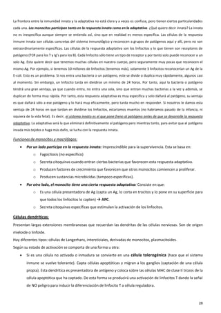 La frontera entre la inmunidad innata y la adaptativa no está clara y a veces es confusa, pero tienen ciertas particularidades
cada una. Los monocitos participan tanto en la respuesta innata como en la adaptativa. ¿Qué quiere decir innata? La innata
no es inespecífica aunque siempre se entienda así, sino que en realidad es menos específica. Las células de la respuesta
inmune innata son células concretas del sistema inmunológico y reconocen a grupos de patógenos aquí y allí, pero no son
extraordinariamente específicas. Las células de la respuesta adaptativa son los linfocitos y lo que tienen son receptores de
patógeno (TCR para los T y Ig’s para los B). Cada linfocito sólo tiene un tipo de receptor y por tanto solo puede reconocer a un
solo Ag. Esto quiere decir que tenemos muchas células en nuestro cuerpo, pero seguramente muy pocas que reconocen el
mismo Ag. Por ejemplo, si tenemos 10 millones de linfocitos (tenemos más), solamente 3 linfocitos reconocerían un Ag de la
E-coli. Esto es un problema. Si nos entra una bacteria o un patógeno, este se divide o duplica muy rápidamente, algunos casi
al momento. Sin embargo, un linfocito tarda en dividirse un mínimo de 24 horas. Por tanto, aquí la bacteria o patógeno
tendrá una gran ventaja, ya que cuando entra, no entra una sola, sino que entran muchas bacterias a la vez y además, se
duplican de forma muy rápida. Por tanto, esta respuesta adaptativa es muy específica y solo dañará al patógeno, su ventaja
es que dañará sólo a ese patógeno y lo hará muy eficazmente, pero tarda mucho en responder. Si nosotros le damos esta
ventaja de 24 horas en que tardan en dividirse los linfocitos, estaríamos muertos (no habríamos pasado de la infancia, ni
siquiera de la vida fetal). Es decir, el sistema innato es el que pone freno al patógeno antes de que se desarrolle la respuesta
adaptativa. La adaptativa será la que eliminará definitivamente al patógeno pero mientras tanto, para evitar que el patógeno
invada más tejidos o haga más daño, se lucha con la respuesta innata.

Funciones de monocitos y macrófagos:
        Por un lado participa en la respuesta innata: Imprescindible para la supervivencia. Esta se basa en:
             o    Fagocitosis (no específico)
             o    Secreta citoquinas cuando entran ciertas bacterias que favorecen esta respuesta adaptativa.
             o    Producen factores de crecimiento que favorecen que otros monocitos comiencen a proliferar.
             o    Producen sustancias microbicidas (tampoco específicas).
        Por otro lado, el monocito tiene una cierta respuesta adaptativa: Consiste en que:
             o    Es una célula presentadora de Ag (capta un Ag, lo corta en trocitos y lo pone en su superficie para
                  que todos los linfocitos lo capten)  APC.
             o    Secreta citoquinas específicas que estimulan la activación de los linfocitos.

Células dendríticas:
Presentan largas extensiones membranosas que recuerdan las dendritas de las células nerviosas. Son de origen
mieloide o linfoide.
Hay diferentes tipos: células de Langerhans, intersticiales, derivadas de monocitos, plasmacitoides.
Según su estado de activación se comporta de una forma u otra:
        Si es una célula no activada o inmadura se convierte en una célula tolerogénica (hace que el sistema
         inmune se vuelve tolerante). Capta células apoptóticas y migran a los ganglios (captación de una célula
         propia). Esta dendrítica es presentadora de antígeno y coloca sobre las células MHC de clase II trozos de la
         célula apoptótica que ha captado. De esta forma se producirá una activación de linfocitos T dando la señal
         de NO peligro para inducir la diferenciación de linfocito T a célula reguladora.



                                                                                                                             28
 