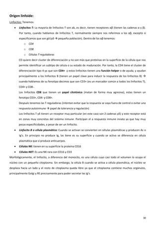 Origen linfoide:
Linfocitos: Tenemos:
       Linfocitos T: La mayoría de linfocitos T son ab, es decir, tienen receptores αβ (tienen las cadenas α y β).
        Por tanto, cuando hablamos de linfocitos T, normalmente siempre nos referimos a los αβ, excepto si
        especificamos que son gd (γδ  pequeña población). Dentro de los αβ tenemos:
            o   CD4
            o   CD8
            o   Células T reguladoras
        CD quiere decir cluster de diferenciación y no son más que proteínas en la superficie de la célula que nos
        permite identificar un subtipo de célula o su estado de maduración. Por tanto, la CD4 tiene el cluster de
        diferenciación tipo 4 ya que son CD4+ y estos linfocitos tienen una función helper o de ayuda, y ayudan
        principalmente a los linfocitos B (tienen un papel clave para inducir la respuesta de los linfocitos B) 
        cuando hablamos de su fenotipo decimos que son CD3+ (es un marcador común a todos los linfocitos T),
        CD4+ y CD8-.
        Los linfocitos CD8 que tienen un papel citotóxico (matan de forma muy agresiva), estas tienen un
        fenotipo CD3+, CD4- y CD8+.
        Después tenemos las T reguladoras (intentan evitar que la respuesta se vaya fuera de control o evitar una
        respuesta autoinmune  papel de tolerancia y regulación)
        Los linfocitos T γδ tienen un receptor muy particular (en este caso son 2 cadenas γδ) y este receptor está
        en zonas muy concretas del sistema inmune. Participan el a respuesta inmune innata ya que hay muy
        pocas especificidades, a pesar de ser un linfocito.
       Linfocito B o célula plasmática: Cuando se activan se convierten en células plasmáticas y producen Ac o
        Ig’s. En principio no produce Ig, las tiene es su superficie y cuando se activa se diferencia en célula
        plasmática que sí produce anticuerpos.
       Células NK: tienen en su superficie la proteína CD16
       Células NKT: Es una NK rara con CD16 y CD3
Morfológicamente, el linfocito, a diferencia del monocito, es una célula cuyo casi todo el volumen lo ocupa el
núcleo con un pequeño citoplasma. Sin embargo, la célula B cuando se activa a célula plasmática, el núcleo se
desplaza hacia un lado y el resto de citoplasma queda libre ya que el citoplasma contiene muchos orgánulos,
principalmente Golgi y RE precisamente para poder secretar las Ig’s.




                                                                                                                30
 
