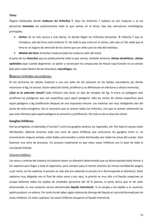 Timo:
Órgano bilobulado donde maduran los linfocitos T. Aquí los linfocitos T todavía no son maduros y se los
denomina timocitos (es prácticamente todo lo que vemos en el timo). Hay dos estructuras morfológicas
principales:
       Córtex: Se ve más oscuro y más denso. Es donde llegan los linfocitos (timocitos  linfocito T que es
        inmaduro, sale del timo como linfocito T). De todo lo que entra en el córtex, sólo sale un 5%, dado que el
        timo es un órgano de selección de los clones que son útiles para la vida del individuo.
       Médula del timo: timocitos maduros (sólo los maduros salen del timo)
A parte de los timocitos que es prácticamente todo lo que vemos, también tenemos células dendríticas, células
epiteliales (que cuando degeneran, se apilan y construyen los corpúsculos de Hassal cuya función no se conoce
bien pero están dentro de los timocitos), macrófagos, etc.

Órganos linfoides secundarios:
En los primarios las células maduran y una vez salen de ahí actuarán en los tejidos secundarios (es donde
reconocen el Ag, se activan, hacen selección clonal, proliferan y se diferencian en efectoras y células memoria).
¿Qué es la selección clonal? Cada linfocito solo tiene un tipo de receptor de Ag. Si entra un patógeno sólo
proliferan los patógenos que son específicos para aquel patógeno. Sólo los clones de células específicos para
aquel patógeno o Ag proliferarán después de una respuesta inmune. Los sistemas son muy inteligentes des del
punto de vista energético. No es necesario que se activen todos los linfocitos, con que se activen solamente los
que sean efectivos para aquél patógeno se activarán y proliferarán. Por esto se da la selección clonal.

Ganglios linfáticos:
Son las amígdalas, el adenoides (“carnots”) como los ganglios axilares, los inguinales, etc. Por todo el cuerpo están
distribuidos. Además tenemos toda una serie de vasos linfáticos que comunican los ganglios entre sí, no
encontramos ninguno aislado, están todos comunicados y están distribuidos por todas las zonas del cuerpo. Esto
favorece una serie de procesos. Un proceso importante es que estos vasos linfáticos son la base de toda la
circulación linfoide.

Sistema linfático:
Las venas y arterias del sistema circulatorio tienen un diámetro determinado que va disminuyendo hasta formar a
los capilares para llegar a todo el organismo, pero siempre pasa el mismo volumen (la misma cantidad de sangre)
y por tanto, en los capilares la presión es más alta (va subiendo la presión al ir disminuyendo el diámetro). Estos
capilares muy delgados son el final de estos vasos y por aquí, la presión es muy alta y el líquido sanguíneo se
escapa bañando todos los tejidos de alrededor (proviene del 10 % plasma, la parte sérica que es de color
amarronado, es una sustancia serosa denominada líquido intersticial). Si se escapa a los tejidos y se acumula,
podría producir un edema. Por tanto ha de haber algún sistema de drenaje del líquido el cual está formado por los
vasos linfáticos. En estos capilares, los vasos linfáticos recuperan el líquido intersticial.




                                                                                                                    33
 
