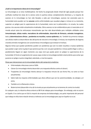 ¿Cuál es la importancia clásica de la inmunología?
La inmunología es un área multidisciplinar. De hecho ha progresado desde mitad del siglo pasado porque han
confluido multitud de áreas de la ciencia como la química (áreas completamente distintas) y, la mayoría de
avances en la inmunología no han sido llevados a cabo por inmunólogos; avances tan esenciales para la
humanidad como pueden ser las vacunas contra enfermedades que causaban plagas o incluso en su momento,
suponían un peligro para la supervivencia de la humanidad, como son la poliomielitis o la viruela, las cuales
gracias a las vacunas están actualmente erradicadas. Otros avances no tan emblemáticos pero sí esenciales en el
mundo actual como los anticuerpos monoclonales que han sido desarrollados para múltiples utilidades como
inmunoterapia, células madre, marcadores de enfermedades, desarrollo de fármacos, animales transgénicos,
tests y determinaciones clínicas , pandemias no resueltas, nuevas epidemias, etc. También los primeros trabajos
con células madre se desarrollaron des del punto de vista de la inmunología. O incluso, los trasplantes de órganos
creando animales transgénicos con características inmunológicas que evitasen el rechazo.
Algunos temas que quedan pendientes pueden ser pandemias que aún no están resueltas o nuevas epidemias
que puedan surgir como la gripe A que parecía que iba a ser una gran pandemia o incluso podría llegar a serlo, y
posiblemente llegará en algún momento una cepa viral que pueda poner en peligro la supervivencia de la
humanidad. O frente al surgimiento de nuevas cepas virales la inmunología también estaría detrás para evitar que
pusieran en peligro nuestra integridad, sobretodo, a nivel de especie.

Áreas que interaccionan con la inmunología dentro del campo de la medicina:
       Enfermedades infecciosas como el SIDA.
       Cáncer (la inmunología intenta desarrollar una respuesta efectiva contra el cáncer).
       Trasplantes (la inmunología intenta atenuar la respuesta inmune de una forma fina, no como se hace
        actualmente).
       Sobre todo las mayores enfermedades que ahora afloran que son las autoinmunidades, las alergias y el
        asma.
       También en la inflamación crónica.
       Bioterrorismo (desarrollar virus de la viruela ya que actualmente ya no tenemos Ac contra la viruela).
En cualquier caso, la industria ofrece entorno al 80 % de trabajos para inmunólogos. Sin embargo, esto no ocurre
en España. Sí es cierto que en EUA la mayoría de empresas de biotecnología, una parte importante del personal
que trabaja en ellas tiene relación directa o indirecta con la inmunología pero aquí en España no es así.




                                                                                                                 4
 
